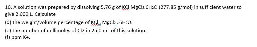 10. A solution was prepared by dissolving 5.76 g of KCI MgCl2.6H20 (277.85 g/mol) in sufficient water to
give 2.000 L. Calculate
(d) the weight/volume percentage of KCI. MgCl2. 6H2O.
(e) the number of millimoles of Cl2 in 25.0 ml of this solution.
(f) ppm K+.
