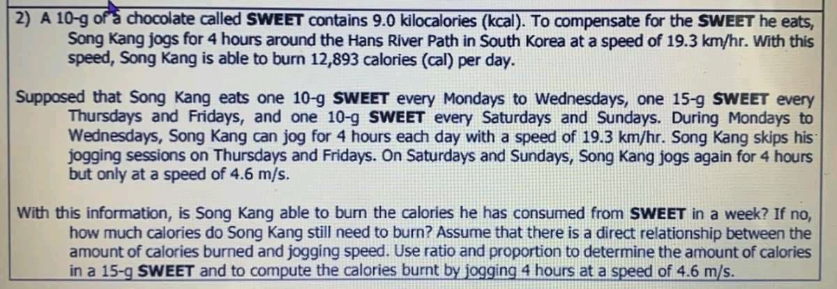 2) A 10-g of a chocolate called SWEET contains 9.0 kilocalories (kcal). To compensate for the SWEET he eats,
Song Kang jogs for 4 hours around the Hans River Path in South Korea at a speed of 19.3 km/hr. With this
speed, Song Kang is able to burn 12,893 calories (cal) per day.
Supposed that Song Kang eats one 10-g SWEET every Mondays to Wednesdays, one 15-g SWEET every
Thursdays and Fridays, and one 10-g SWEET every Saturdays and Sundays. During Mondays to
Wednesdays, Song Kang can jog for 4 hours each day with a speed of 19.3 km/hr. Song Kang skips his
jogging sessions on Thursdays and Fridays. On Saturdays and Sundays, Song Kang jogs again for 4 hours
but only at a speed of 4.6 m/s.
With this information, is Song Kang able to burn the calories he has consumed from SWEET in a week? If no,
how much calories do Song Kang still need to burn? Assume that there is a direct relationship between the
amount of calories burned and jogging speed. Use ratio and proportion to determine the amount of calories
in a 15-g SWEET and to compute the calories burnt by jogging 4 hours at a speed of 4.6 m/s.
