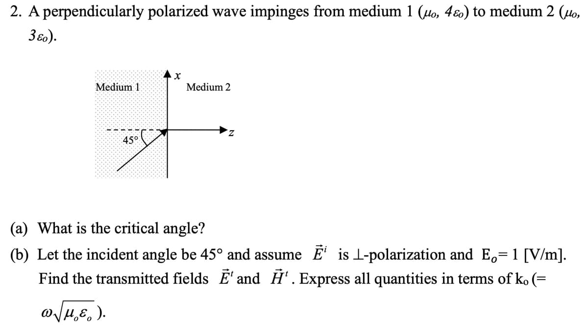 2. A perpendicularly polarized wave impinges from medium 1 (uo, 4ɛ) to medium 2 (μo,
3ɛo).
Medium 11
45°
X
Medium 2
Z
What is the critical angle?
(b) Let the incident angle be 45° and assume Ē¹ is 1-polarization and E,= 1 [V/m].
Find the transmitted fields Ē¹ and ¹. Express all quantities in terms of ko (=
ωγμε).