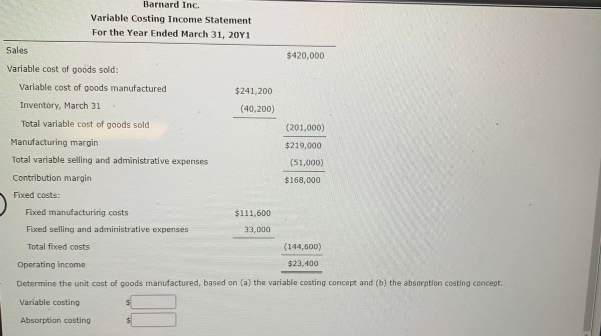 Barnard Inc.
Variable Costing Income Statement
For the Year Ended March 31, 20Y1
Sales
$420,000
Variable cost of goods sold:
Variable cost of goods manufactured
$241,200
Inventory, March 31
(40,200)
Total variable cost of goods sold
(201,000)
Manufacturing margin
$219,000
Total variable selling and administrative expenses
(51,000)
Contribution margin
$168,000
Fixed costs:
Fixed manufacturing costs
$111,600
Fixed selling and administrative expenses
33,000
Total fixed costs
(144,600)
Operating income
$23,400
Determine the unit cost of goods manufactured, based on (a) the variable costing concept and (b) the absorption costing concept.
Variable costing
Absorption costing
%24
%24
