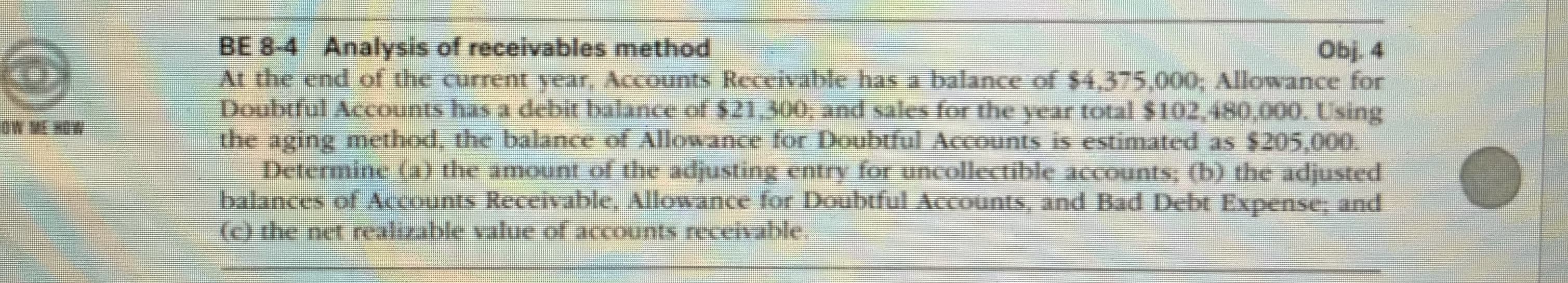 BE 8-4 Analysis of receivables method
At the end of the current ycar, Accounts Receivable has a balance of $4,375,000; Allowance for
Doubtful Accounts has a debit balance of $21,300, and sales for the year total $102,480,000. Using
the aging method, the balance of Allowance for Doubtful Accounts is estimated as $205,000.
Determine (a) the amount of the adjusting entry for uncollectible accounts, (b) the adjusted
balances of Accounts Receivable, Allowance for Doubtful Accounts, and Bad Debt Expense; and
(O the net realizable value of accounts receivable.
Obj. 4
