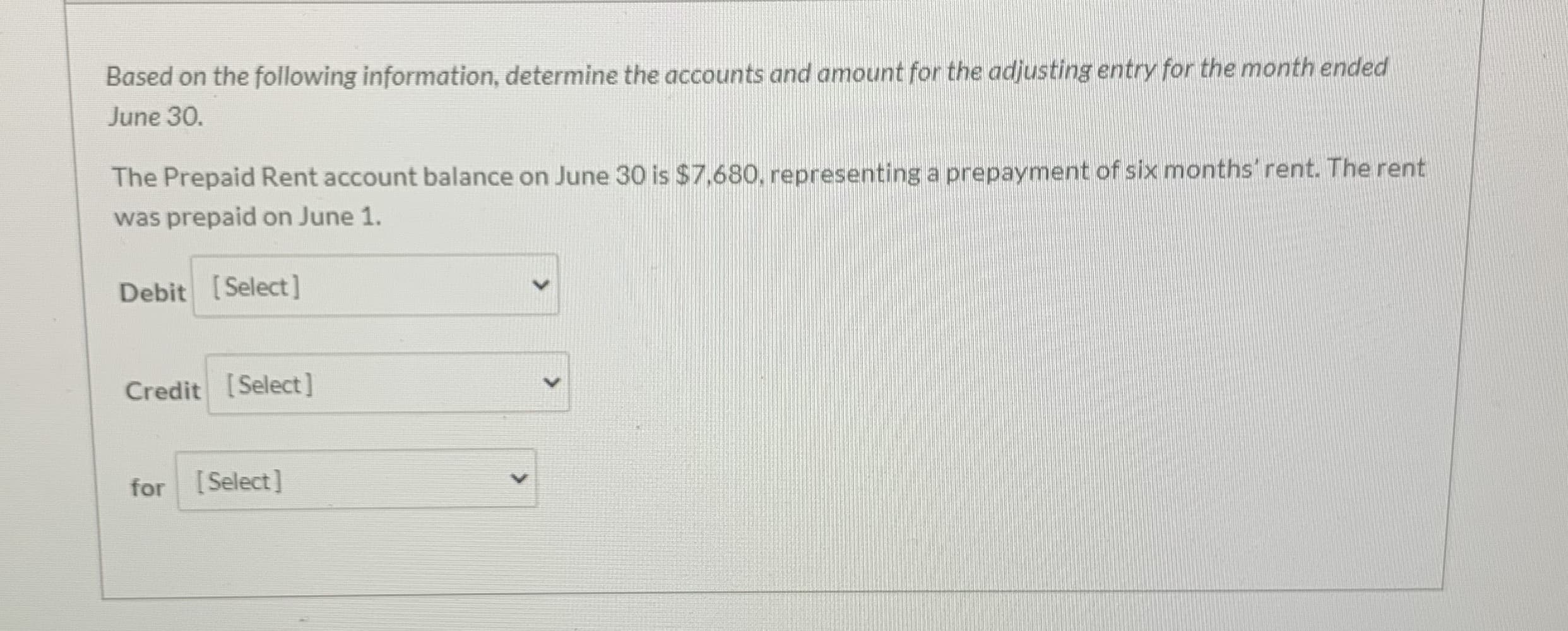 Based on the following information, determine the accounts and amount for the adjusting entry for the month ended
June 30.
The Prepaid Rent account balance on June 30 is $7,680, representing a prepayment of six months' rent. The rent
was prepaid on June 1.
