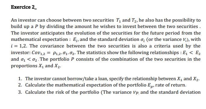 Exercice 2_
An investor can choose between two securities T1 and T2, he also has the possibility to
build up a P by dividing the amount he wishes to invest between the two securities .
The investor anticipates the evolution of the securities for the future period from the
mathematical expectation : E, and the standard deviation o; (or the variance v,), with
i = 1,2. The covariance between the two securities is also a criteria used by the
investor: Cov12 = P1,2.01. 02. The statistics show the following relationships : E, < E2
and o, < 02. The portfolio P consists of the combination of the two securities in the
proportions X1 and X2.
1. The investor cannot borrow/take a loan, specify the relationship between X, and X2.
2. Calculate the mathematical expectation of the portfolio Ep, rate of return.
3. Calculate the risk of the portfolio (The variance Vp, and the standard deviation
