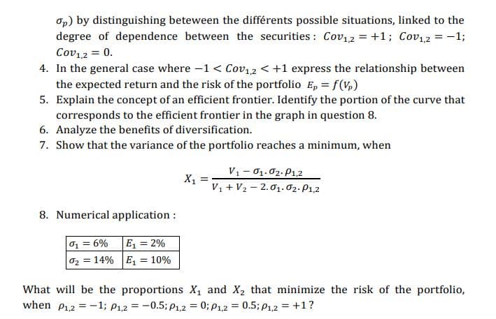 Op) by distinguishing beteween the différents possible situations, linked to the
degree of dependence between the securities: Cov12 = +1; Cov12 = -1;
Cov12 = 0.
4. In the general case where -1 < Cov12 < +1 express the relationship between
the expected return and the risk of the portfolio E, = f(V,)
5. Explain the concept of an efficient frontier. Identify the portion of the curve that
corresponds to the efficient frontier in the graph in question 8.
6. Analyze the benefits of diversification.
7. Show that the variance of the portfolio reaches a minimum, when
V1- 01.02. P1,2
X,
V, + V2 - 2.01. 02. P1,2
8. Numerical application :
0, = 6%
E = 2%
02 = 14% E, = 10%
What will be the proportions X, and X2 that minimize the risk of the portfolio,
when P12 = -1; P1,2 = -0.5; P1,2 = 0; P1,2 = 0.5; P1,2 = +1?
