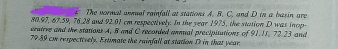 The normal annual rainfall at stations A, B, C, andD in a basin are
80.97, 67.59, 76.28 and 92.01 cm respectively. In the year 1975, the station D was inop-
erative and the stations A, B and C recorded annual precipitations of 91.11, 72.23 and
79.89 cm respectively. Estimate the rainfall at station D in that year.
