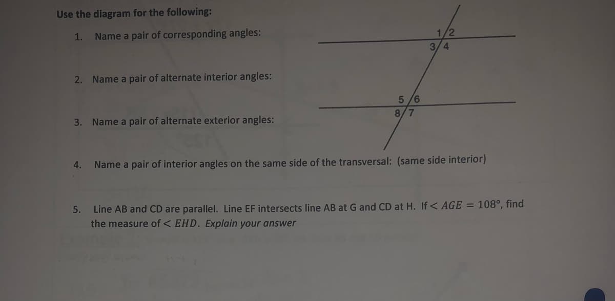 Use the diagram for the following:
/2
1.
Name a pair of corresponding angles:
3/4
2. Name a pair of alternate interior angles:
5 /6
8/7
3. Name a pair of alternate exterior angles:
4.
Name a pair of interior angles on the same side of the transversal: (same side interior)
Line AB and CD are parallel. Line EF intersects line AB at G and CD at H. If< AGE = 108°, find
the measure of < EHD. Explain your answer
5.
