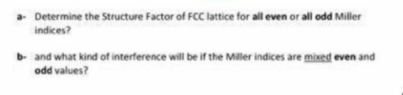 a- Determine the Structure Factor of FCC lattice for all even or all odd Miller
indices?
b and what kind of interference will be if the Miller indices are mixed even and
odd values?
