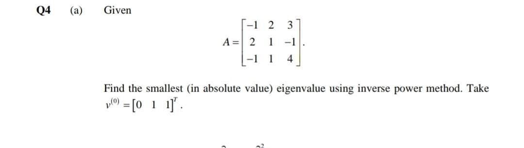 Q4
(a)
Given
-1 2
3
A = 21 -1
-1
1
4
Find the smallest (in absolute value) eigenvalue using inverse power method. Take
= [0 1 1].
%3D
