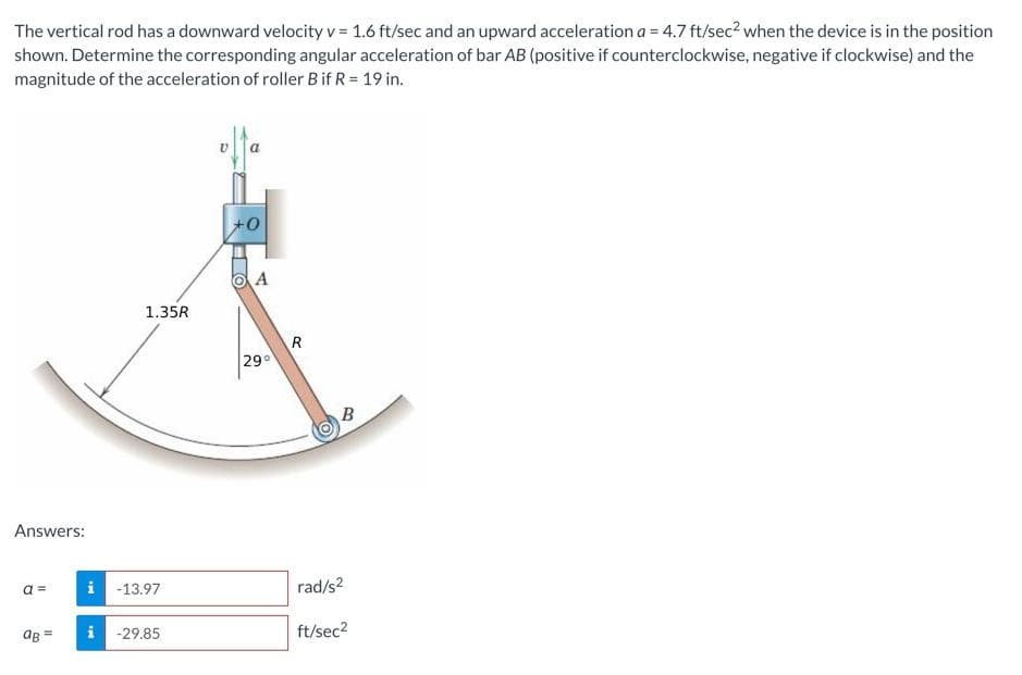 The vertical rod has a downward velocity v = 1.6 ft/sec and an upward acceleration a = 4.7 ft/sec? when the device is in the position
shown. Determine the corresponding angular acceleration of bar AB (positive if counterclockwise, negative if clockwise) and the
magnitude of the acceleration of roller Bif R = 19 in.
A
1.35R
29°
B
Answers:
a =
i -13.97
rad/s2
aB =
i
ft/sec?
-29.85
!!
