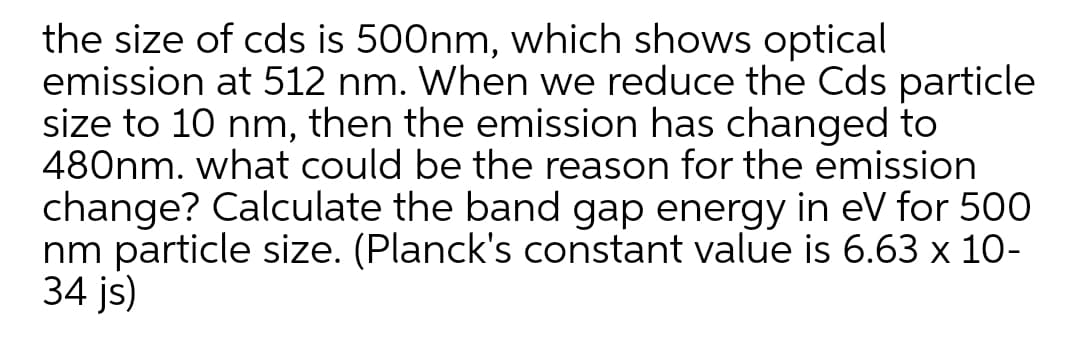 the size of cds is 500nm, which shows optical
emission at 512 nm. When we reduce the Cds particle
size to 10 nm, then the emission has changed to
480nm. what could be the reason for the emission
change? Calculate the band gap energy in eV for 500
nm particle size. (Planck's constant value is 6.63 x 10-
34 js)
