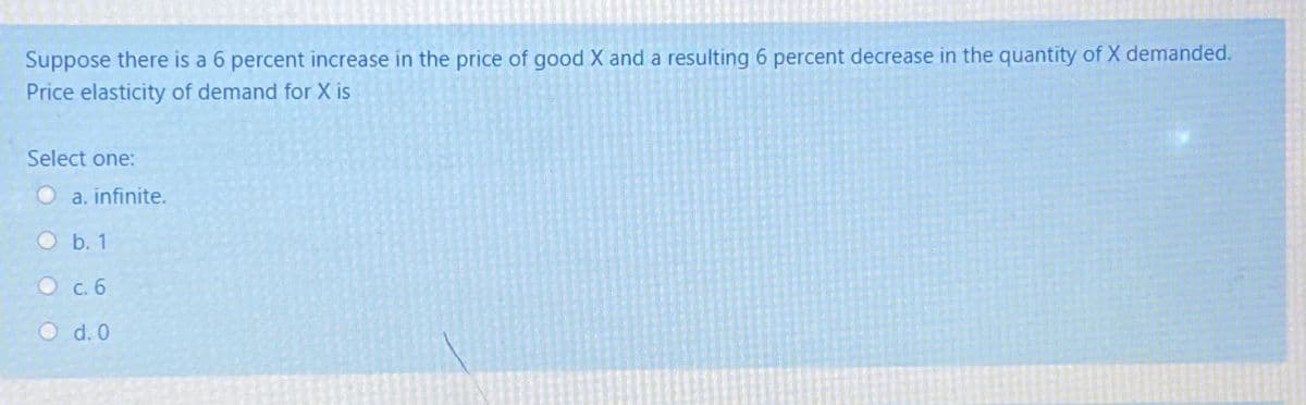 Suppose there is a 6 percent increase in the price of good X and a resulting 6 percent decrease in the quantity of X demanded.
Price elasticity of demand for X is
Select one:
a. infinite.
Ob. 1
С. б
O d. 0
