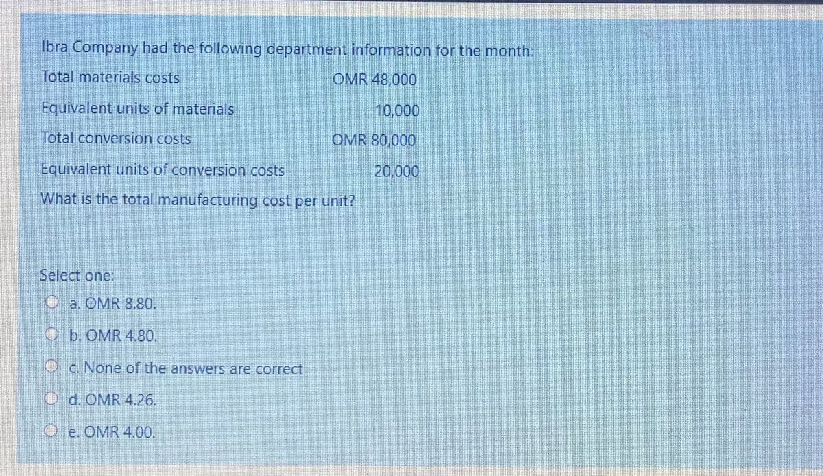 Ibra Company had the following department information for the month:
Total materials costs
OMR 48,000
Equivalent units of materials
10,000
Total conversion costs
OMR 80,000
Equivalent units of conversion costs
20,000
What is the total manufacturing cost per unit?
Select one:
O a. OMR 8.80.
O b. OMR 4.80.
O c. None of the answers are correct
O d. OMR 4.26.
O e. OMR 4.00.
