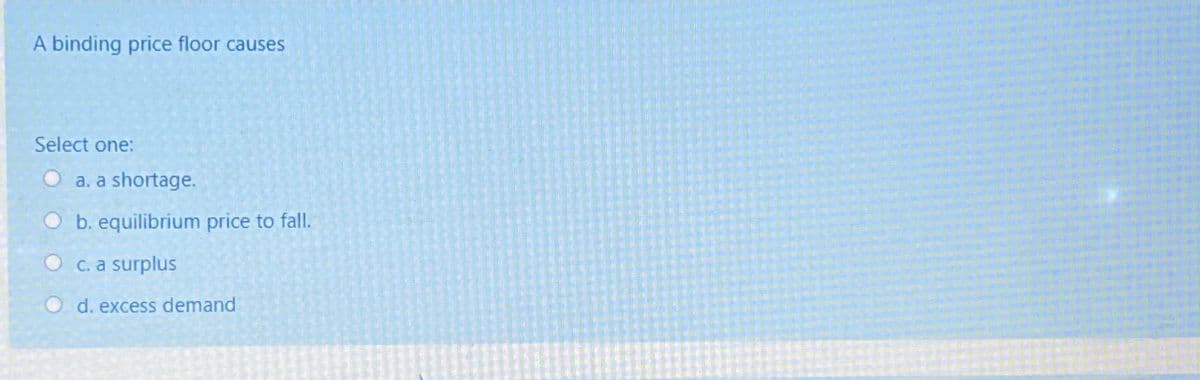 A binding price floor causes
Select one:
Oa. a shortage.
O b. equilibrium price to fall.
OC. a surplus
d. excess demand
