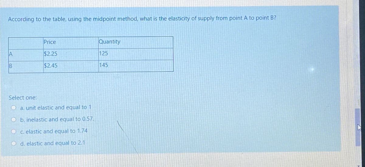 According to the table, using the midpoint method, what is the elasticity of supply from point A to point B?
Price
Quantity
$2.25
125
B
$2.45
145
Select one:
O a. unit elastic and equal to 1
Ob. inelastic and equal to 0.57.
O c. elastic and equal to 1.74
O d. elastic and equal to 2.1
