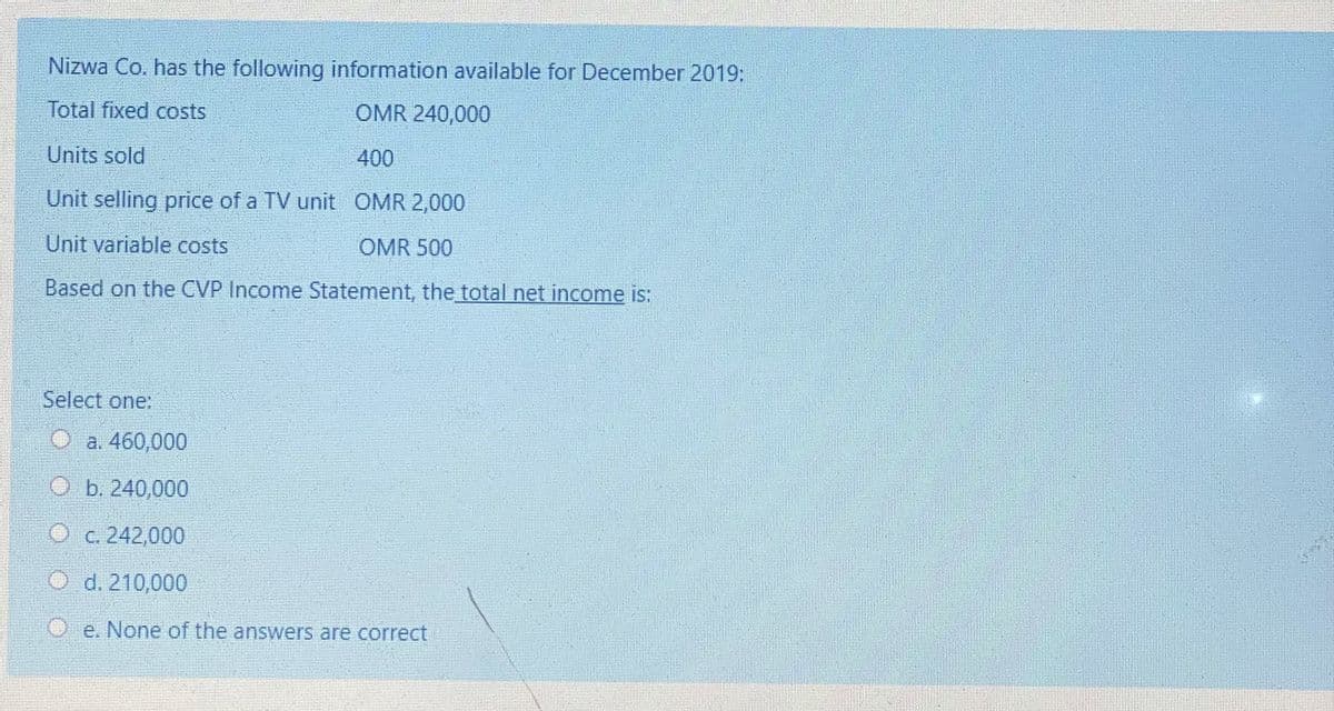 Nizwa Co. has the following information available for December 2019:
Total fixed costs
OMR 240,000
Units sold
400
Unit selling price of a TV unit OMR 2,000
Unit variable costs
OMR 500
Based on the CVP Income Statement, the total net income is:
Select one:
Oa. 460,000
O b. 240,000
O c. 242,000
O d. 210,000
e. None of the answers are correct
