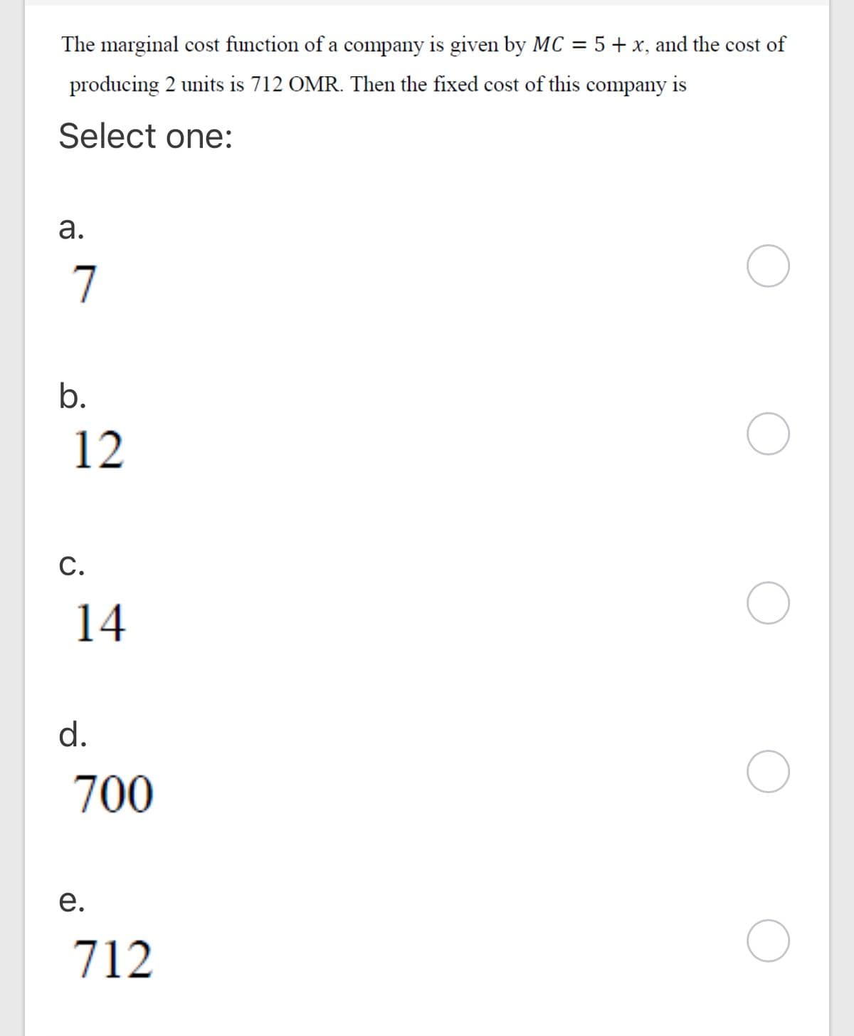 The marginal cost function of a company is given by MC
= 5+ x, and the cost of
producing 2 units is 712 OMR. Then the fixed cost of this company
is
Select one:
а.
7
b.
12
С.
14
d.
700
е.
712
