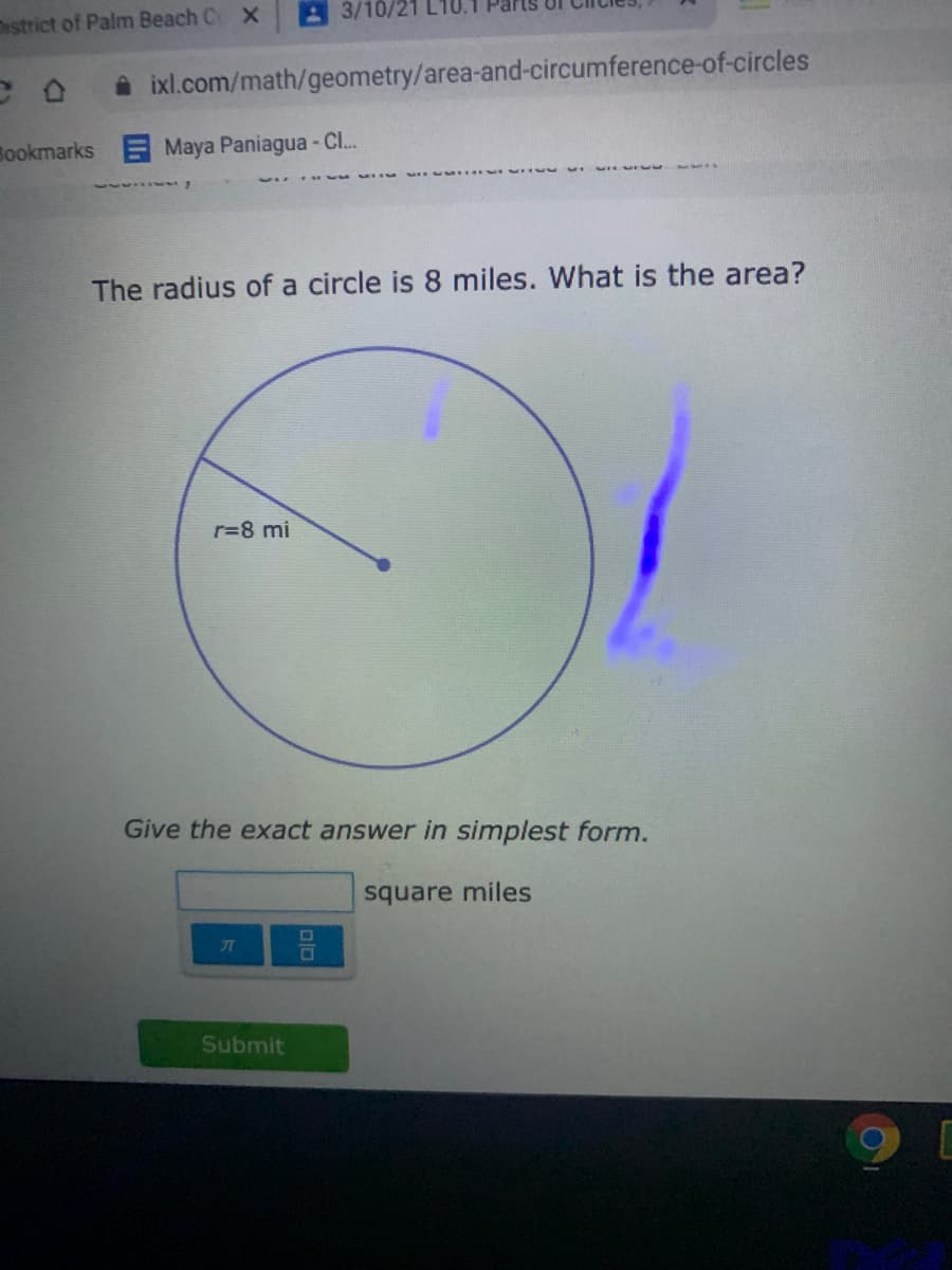 3/10/21
District of Palm Beach C X
A ixl.com/math/geometry/area-and-circumference-of-circles
Bookmarks Maya Paniagua - Cl...
The radius of a circle is 8 miles. What is the area?
r=8 mi
Give the exact answer in simplest form.
square miles
Submit
