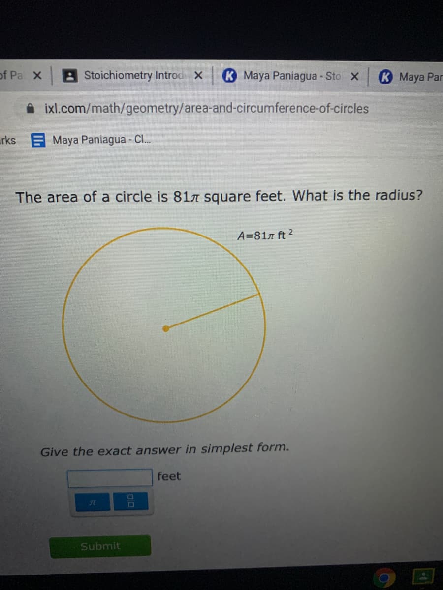 of Pa X
Stoichiometry Introd X
K Maya Paniagua - Sto X
K Maya Pan
ixl.com/math/geometry/area-and-circumference-of-circles
rks Maya Paniagua - Cl.
The area of a circle is 81n square feet. What is the radius?
A=81n ft 2
Give the exact answer in simplest form.
feet
Submit
