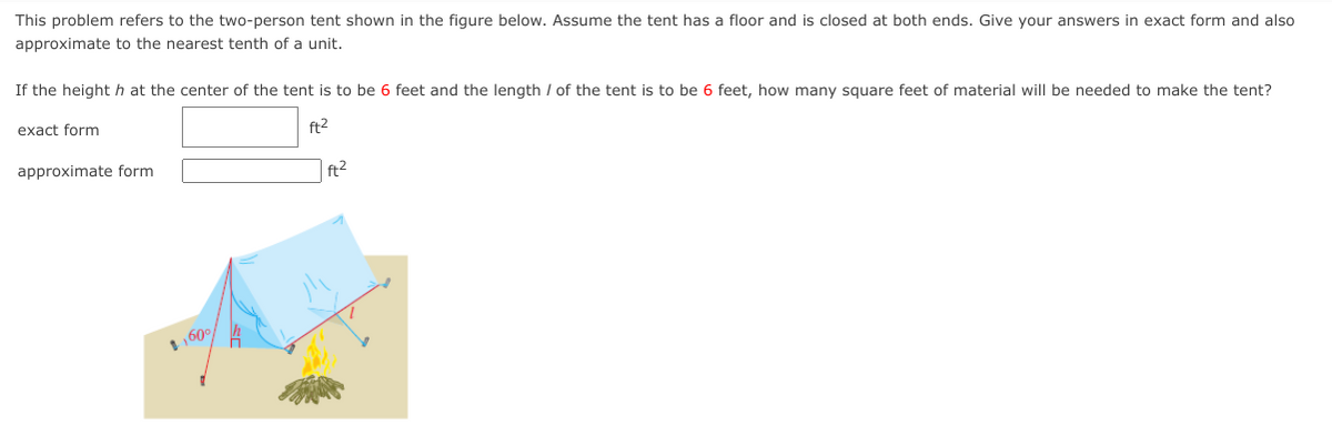 This problem refers to the two-person tent shown in the figure below. Assume the tent has a floor and is closed at both ends. Give your answers in exact form and also
approximate to the nearest tenth of a unit.
If the heighth at the center of the tent is to be 6 feet and the length / of the tent is to be 6 feet, how many square feet of material will be needed to make the tent?
exact form
ft2
approximate form
| ft2
