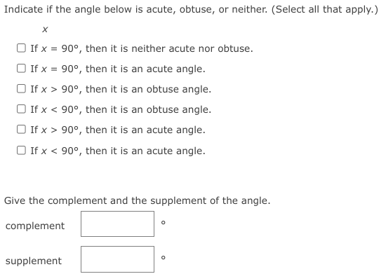 Indicate if the angle below is acute, obtuse, or neither. (Select all that apply.)
O If x = 90°, then it is neither acute nor obtuse.
O If x = 90°, then it is an acute angle.
O If x > 90°, then it is an obtuse angle.
O If x < 90°, then it is an obtuse angle.
O If x > 90°, then it is an acute angle.
O If x < 90°, then it is an acute angle.
Give the complement and the supplement of the angle.
complement
supplement
