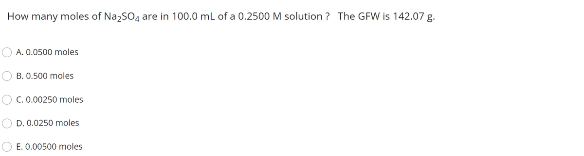 How many moles of NazSO4 are in 100.0 mL of a 0.2500 M solution ? The GFW is 142.07 g.
A. 0.0500 moles
B. 0.500 moles
C. 0.00250 moles
D. 0.0250 moles
E. 0.00500 moles
