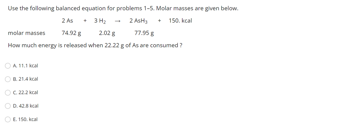 Use the following balanced equation for problems 1-5. Molar masses are given below.
2 As
3 H2
2 AsH3
150. kcal
+
molar masses
74.92 g
2.02 g
77.95 g
How much energy is released when 22.22 g of As are consumed ?
А. 11.1 kcal
В. 21.4 kcal
C. 22.2 kcal
D. 42.8 kcal
E. 150. kcal

