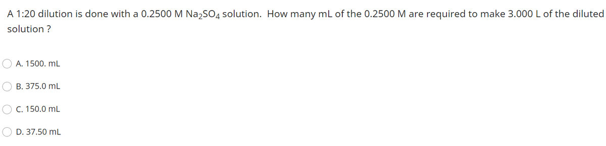 A 1:20 dilution is done with a 0.2500 M Na,SO4 solution. How many mL of the 0.2500 M are required to make 3.000 L of the diluted
solution ?
A. 1500. mL
B. 375.0 mL
C. 150.0 mL
D. 37.50 mL

