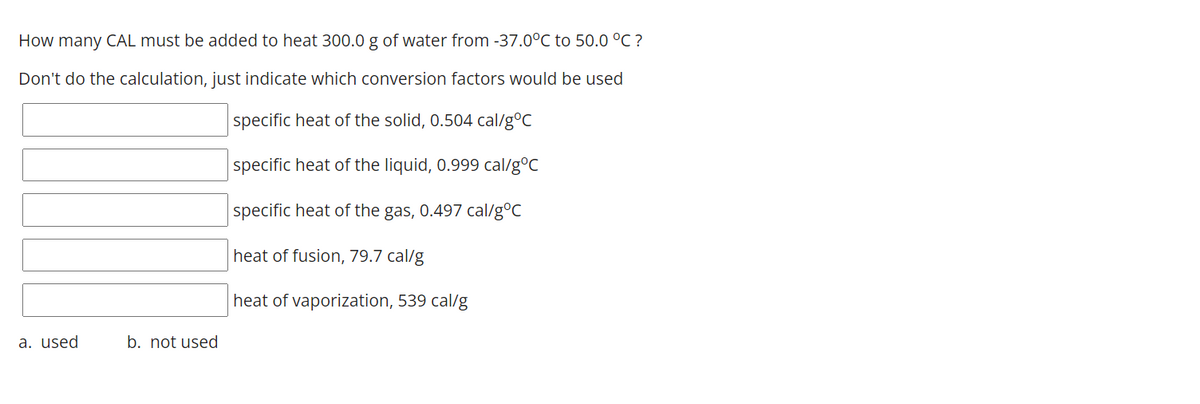 How many CAL must be added to heat 300.0 g of water from -37.0°C to 50.0 °C ?
Don't do the calculation, just indicate which conversion factors would be used
specific heat of the solid, 0.504 cal/g°C
specific heat of the liquid, 0.999 cal/g°C
specific heat of the gas, 0.497 cal/g°C
heat of fusion, 79.7 cal/g
heat of vaporization, 539 cal/g
a. used
b. not used
