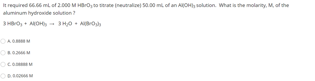 It required 66.66 mL of 2.000 M HBrO3 to titrate (neutralize) 50.00 mL of an Al(OH)3 solution. What is the molarity, M, of the
aluminum hydroxide solution ?
3 HBrO3 + Al(OH)3
3 H20 + Al(BrO3)3
А. О.8888 М
B. 0.2666 M
C. 0.08888 M
D. 0.02666 M
