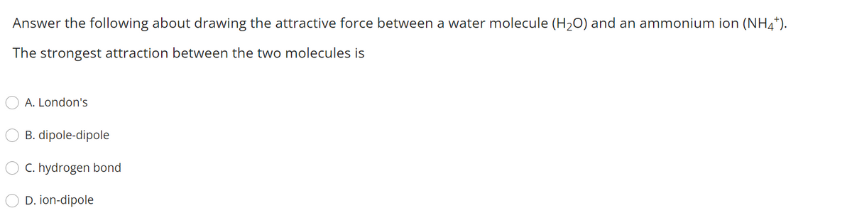 Answer the following about drawing the attractive force between a water molecule (H20) and an ammonium ion (NH4*).
The strongest attraction between the two molecules is
A. London's
B. dipole-dipole
C. hydrogen bond
D. ion-dipole
