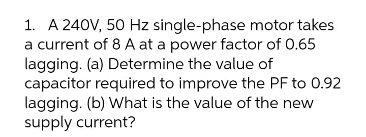 1. A 240V, 50 Hz single-phase motor takes
a current of 8 A at a power factor of 0.65
lagging. (a) Determine the value of
capacitor required to improve the PF to 0.92
lagging. (b) What is the value of the new
supply current?
