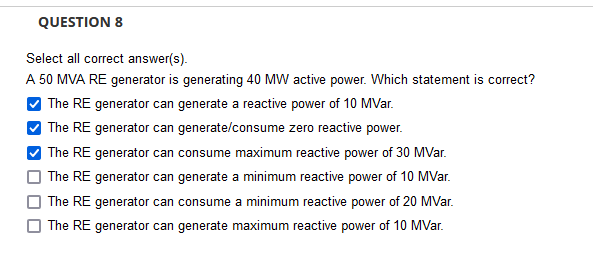 QUESTION 8
Select all correct answer(s).
A 50 MVA RE generator is generating 40 MW active power. Which statement is correct?
The RE generator can generate a reactive power of 10 MVar.
| The RE generator can generate/consume zero reactive power.
| The RE generator can consume maximum reactive power of 30 MVar.
| The RE generator can generate a minimum reactive power of 10 MVar.
O The RE generator can consume a minimum reactive power of 20 MVar.
O The RE generator can generate maximum reactive power of 10 MVar.
