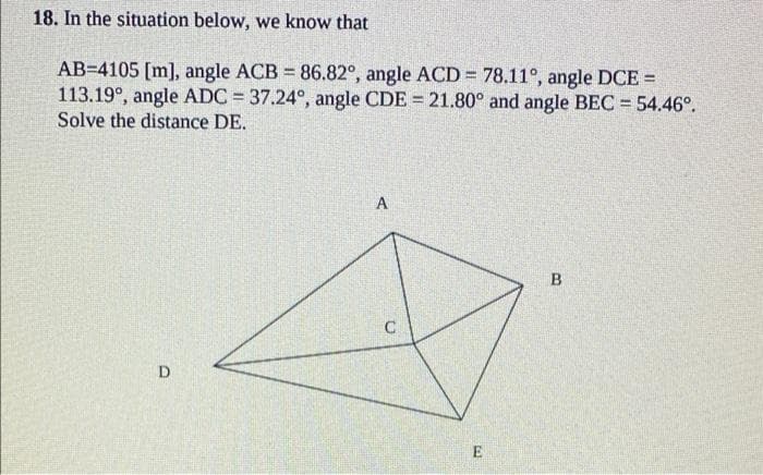 18. In the situation below, we know that
AB=4105 [m], angle ACB 86.82°, angle ACD = 78.11°, angle DCE =
113.19°, angle ADC = 37.24°, angle CDE = 21.80° and angle BEC = 54.46°.
Solve the distance DE.
%3D
A
D
