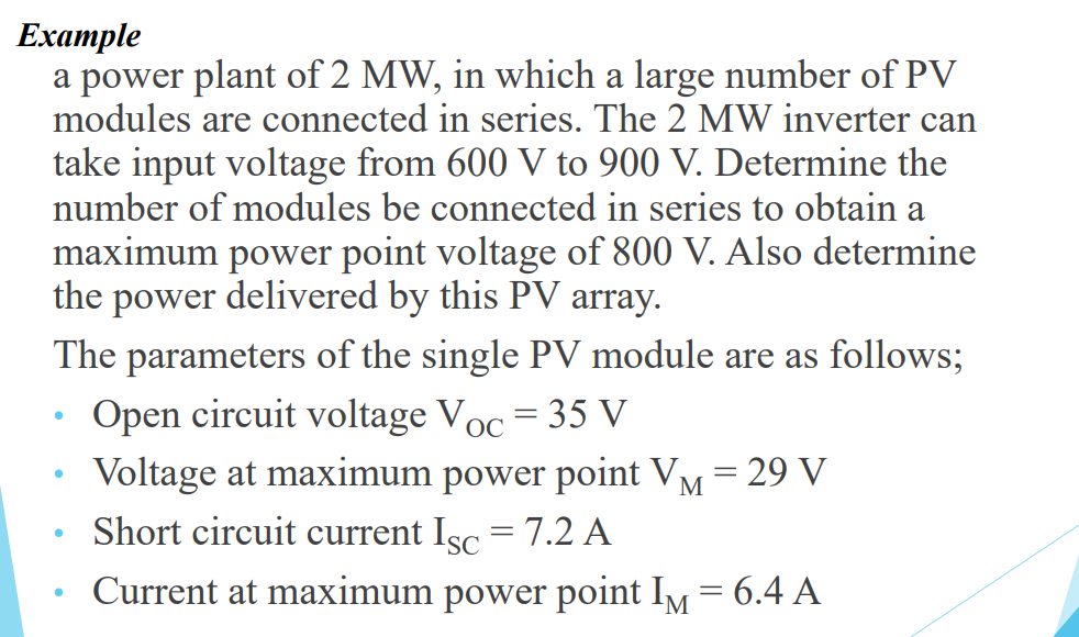 Eхample
a power plant of 2 MW, in which a large number of PV
modules are connected in series. The 2 MW inverter can
take input voltage from 600 V to 900 V. Determine the
number of modules be connected in series to obtain a
maximum power point voltage of 800 V. Also determine
the power delivered by this PV array.
The parameters of the single PV module are as follows;
Open circuit voltage Voc = 35 V
Voltage at maximum power point VM = 29 V
Short circuit current Isc = 7.2 A
Current at maximum power point IM = 6.4 A
