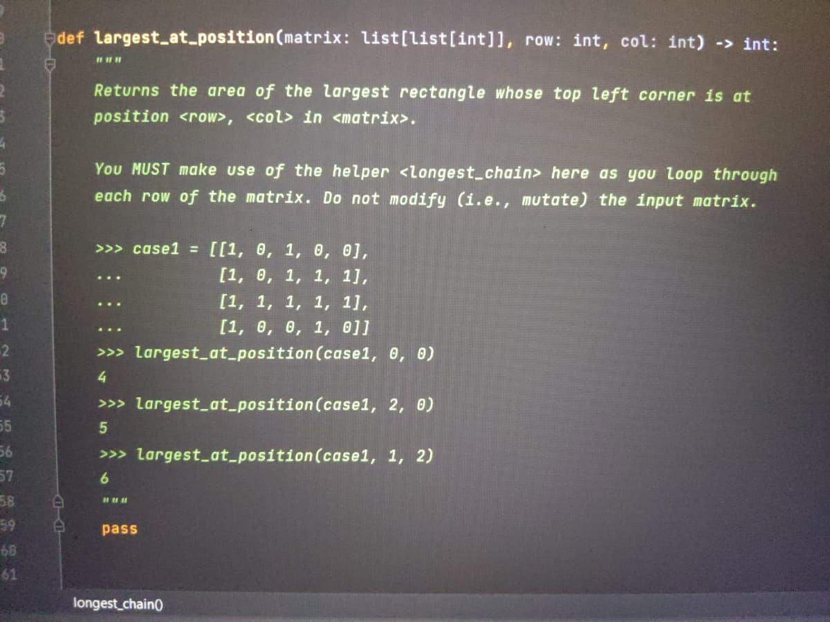 edef largest_at_position(matrix: list[list[int]], row: int, col: int) -> int:
Returns the area of the largest rectangle whose top left corner is at
position <row>, <col> in <matrix>.
You MUST make use of the helper <longest_chain> here as you loop through
each row of the matrix. Do not modify (i.e., mutate) the input matrix.
>>> case1 = [[1, 0, 1, 0, 0],
[1, 0, 1, 1, 1],
[1, 1, 1, 1, 1],
[1, 0, 0, 1, 0]]
-2
>>> largest_at_position (case1, 0, 0)
3
4
54
>>> largest_at_position(case1, 2, 0)
55
56
>>> largest_at_position (case1, 1, 2)
57
6.
58
59
pass
68
61
longest_chain)
