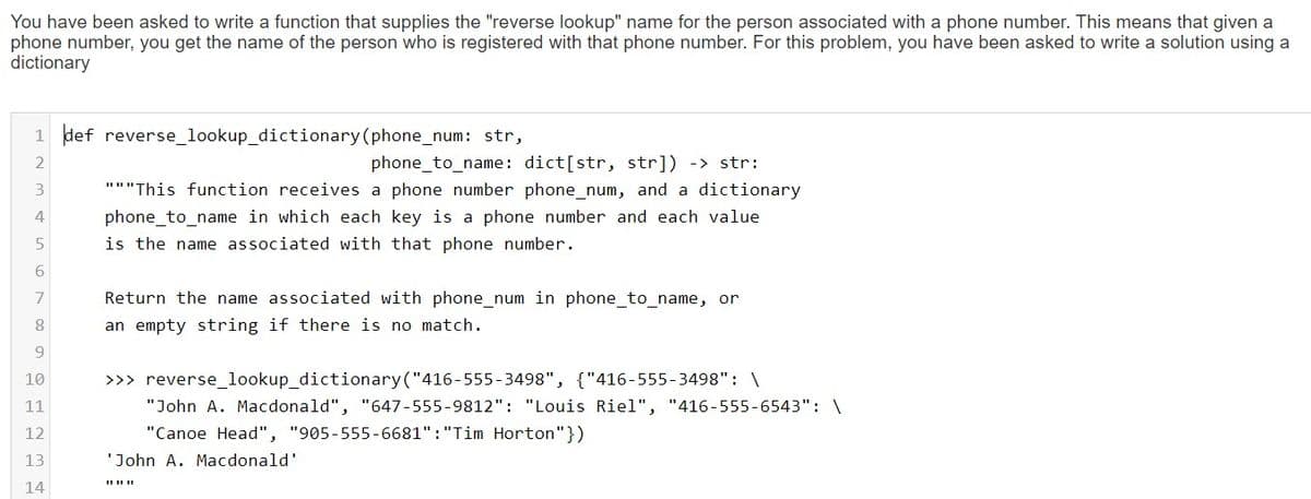 You have been asked to write a function that supplies the "reverse lookup" name for the person associated with a phone number. This means that given a
phone number, you get the name of the person who is registered with that phone number. For this problem, you have been asked to write a solution using a
dictionary
1 def reverse_lookup_dictionary (phone_num: str,
phone_to_name: dict[str, str]) -> str:
"""This function receives a phone number phone_num, and a dictionary
4
phone_to_name in which each key is a phone number and each value
is the name associated with that phone number.
7
Return the name associated with phone_num in phone_to_name, or
an empty string if there is no match.
10
>>> reverse_lookup_dictionary("416-555-3498", {"416-555-3498": \
11
"John A. Macdonald", "647-555-9812": "Louis Riel", "416-555-6543": \
12
"Canoe Head", "905-555-6681":"Tim Horton"})
13
'John A. Macdonald'
14
