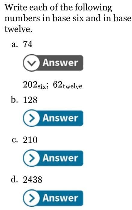 Write each of the following
numbers in base six and in base
twelve.
a. 74
202six; 62twelve
b. 128
Answer
> Answer
c. 210
> Answer
d. 2438
> Answer