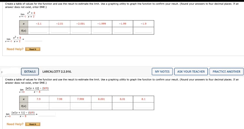 Create a table of values for the function and use the result to estimate the limit. Use a graphing utility to graph the function to confirm your result. (Round your answers to four decimal places. If an
answer does not exist, enter DNE.)
lim
x³ +8
lim
x-2 x+2
lim
X-8
x
f(x)
+8
Need Help? Read It
x
f(x)
-2.1
[x/(x+1)] - [8/9)
x-8
[x/(x+1)]- (8/9)
X-8
Need Help?
DETAILS
LARCALCET7 2.2.016.
MY NOTES
ASK YOUR TEACHER
PRACTICE ANOTHER
Create a table of values for the function and use the result to estimate the limit. Use a graphing utility to graph the function to confirm your result. (Round your answers to four decimal places. If an
answer does not exist, enter DNE.)
lim
Read
-2.01
7.9
-2.001
7.99
-1.999
7.999
-1.99
8.001
-1.9
8.01
8.1
