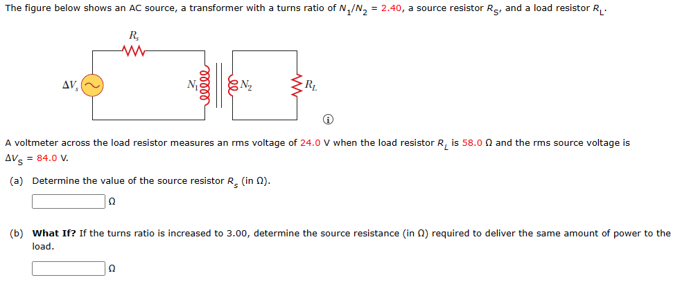 The figure below shows an AC source, a transformer with a turns ratio of N₁/N₂ = 2.40, a source resistor R, and a load resistor R₁.
R₂
ΔV,
ooooo
№₂
Ω
RL
A voltmeter across the load resistor measures an rms voltage of 24.0 V when the load resistor R₁ is 58.00 and the rms source voltage is
AVS = 84.0 V.
(a) Determine the value of the source resistor R, (in 22).
2
(b) What If? If the turns ratio is increased to 3.00, determine the source resistance (in 2) required to deliver the same amount of power to the
load.