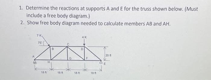 1. Determine the reactions at supports A and E for the truss shown below. (Must
include a free body diagram.)
2. Show free body diagram needed to calculate members AB and AH.
7 K.
75
B
D
201
G
18 ft
H
18 ft
4K
18 ft
F
18 ft
20 ft
E