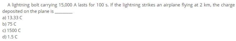 A lightning bolt carrying 15,000 A lasts for 100 s. If the lightning strikes an airplane flying at 2 km, the charge
deposited on the plane is
a) 13.33 C
b) 75 C
c) 1500 C
d) 1.5 C
