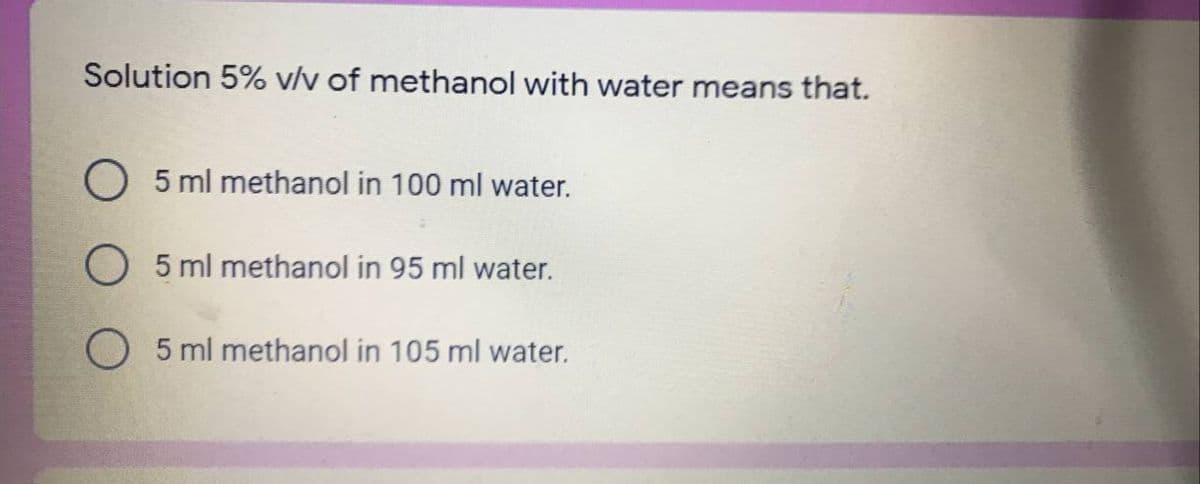 Solution 5% v/v of methanol with water means that.
O 5 ml methanol in 100 ml water.
O 5 ml methanol in 95 ml water.
O 5 ml methanol in 105 ml water.
