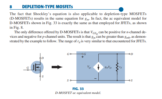 DEPLETION-TΥΡΕ MOSFETS
The fact that Shockley's equation is also applicable to depletion-type MOSFETS
(D-MOSFETS) results in the same equation for gm. In fact, the ac equivalent model for
D-MOSFETS shown in Fig. 33 is exactly the same as that employed for JFETS, as shown
in Fig. 8.
The only difference offered by D-MOSFETS is that Vas, can be positive for n-channel de-
vices and negative for p-channel units. The result is that g, can be greater than gm0, as demon-
strated by the example to follow. The range of ra is very similar to that encountered for JFETS.
8
GO
OG
OD
So
FIG. 33
D-MOSFET ac equivalent model.
