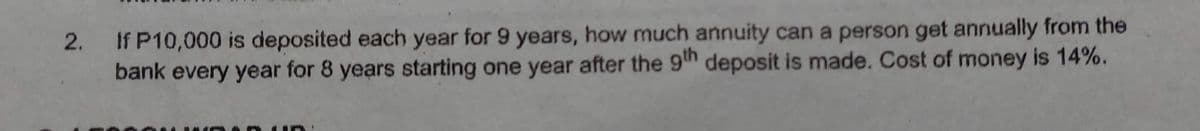 If P10,000 is deposited each year for 9 years, how much annuity can a person get annually from the
bank every year for 8 years starting one year after the 9th deposit is made. Cost of money is 14%.
2.
