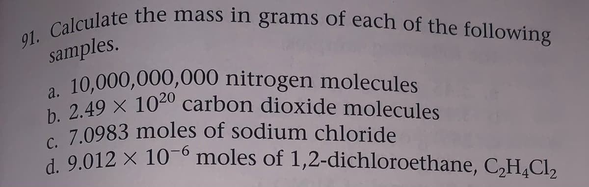 b. 2.49 X 1020 carbon dioxide molecules
91. Calculate the mass in grams of each of the following
samples.
a 10,000,000,000 nitrogen molecules
2 49 x 1040 carbon dioxide molecules
c 7.0983 moles of sodium chloride
0 012 x 106 moles of 1,2-dichloroethane, C,H,Cl2
