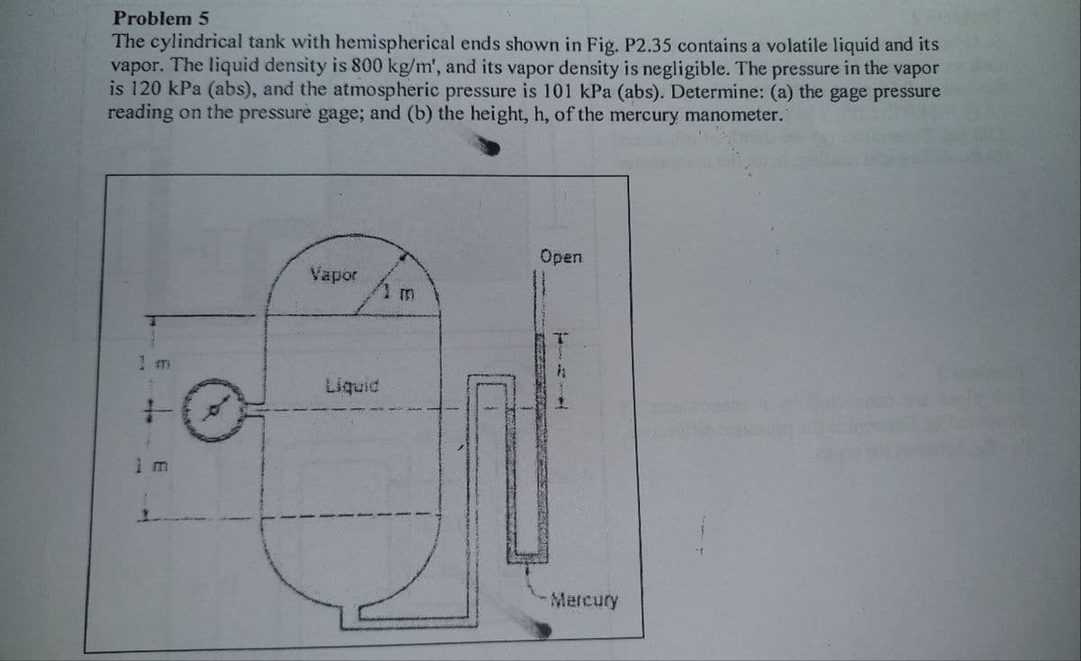 Problem 5
The cylindrical tank with hemispherical ends shown in Fig. P2.35 contains a volatile liquid and its
vapor. The liquid density is 800 kg/m', and its vapor density is negligible. The pressure in the vapor
is 120 kPa (abs), and the atmospheric pressure is 101 kPa (abs). Determine: (a) the gage pressure
reading on the pressurė gage; and (b) the height, h, of the mercury manometer.
Open
Vapor
1 m
Liquid
Mercury
