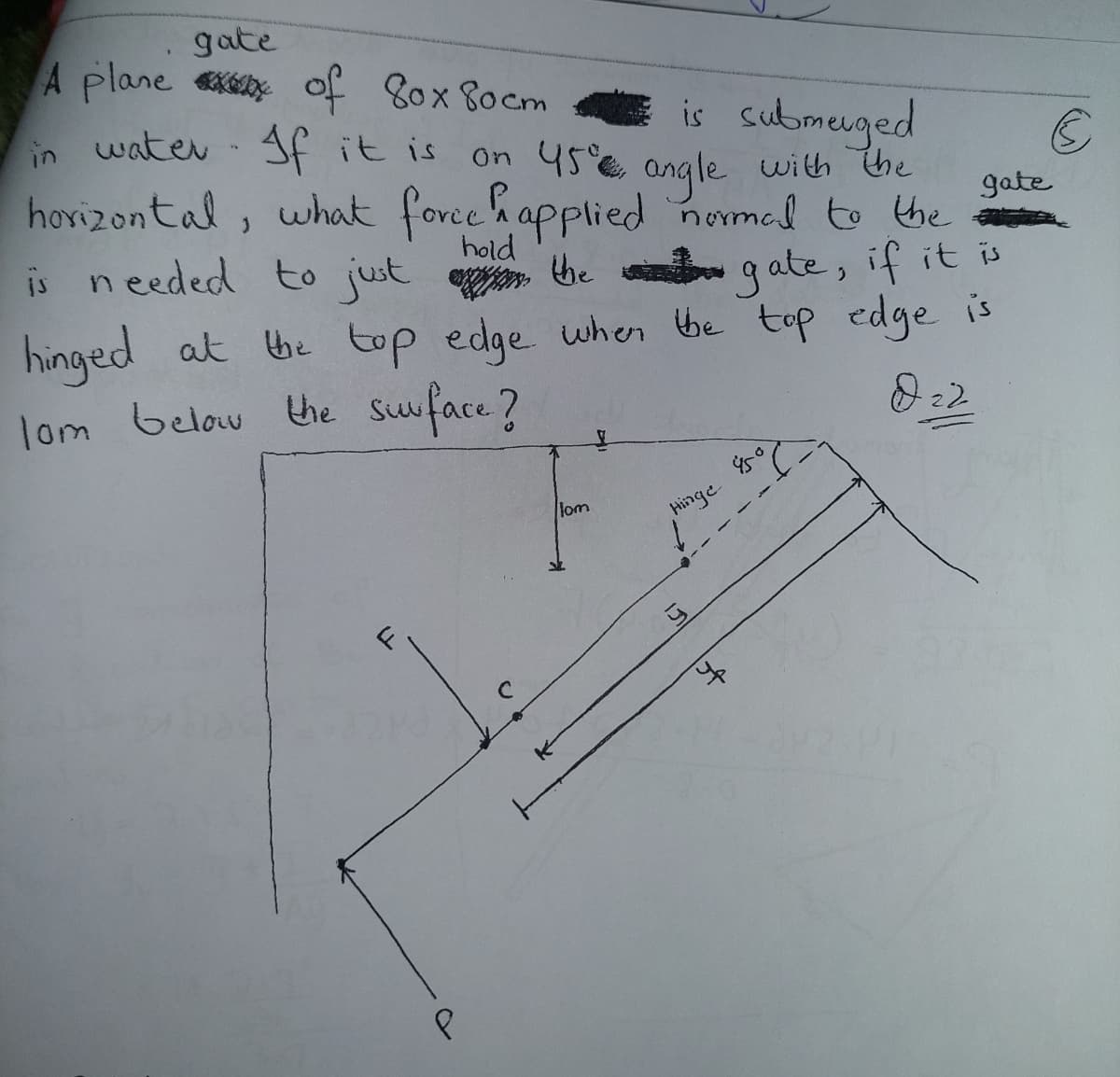 gate
A plane x of 80x 80cm
E is submeuged
On 45 angle with he
hovizontal, what force happlied nomad to the
in watev- f it is
gate
hold
is needed to just
e he q ate, if it is
hinged at be top edge wher he top edge is
lom below the Suface?
lom
Hinge
