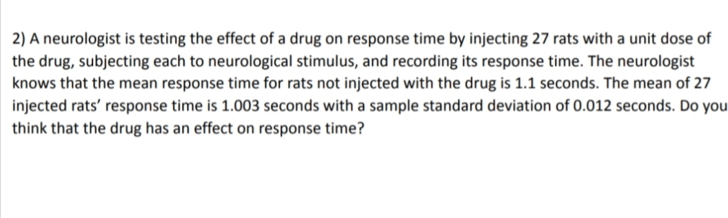 2) A neurologist is testing the effect of a drug on response time by injecting 27 rats with a unit dose of
the drug, subjecting each to neurological stimulus, and recording its response time. The neurologist
knows that the mean response time for rats not injected with the drug is 1.1 seconds. The mean of 27
injected rats' response time is 1.003 seconds with a sample standard deviation of 0.012 seconds. Do you
think that the drug has an effect on response time?