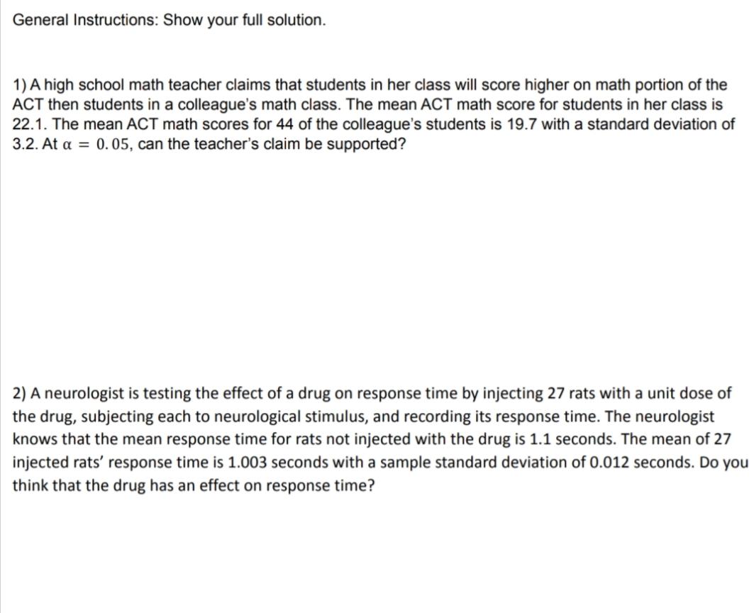 General Instructions: Show your full solution.
1) A high school math teacher claims that students in her class will score higher on math portion of the
ACT then students in a colleague's math class. The mean ACT math score for students in her class is
22.1. The mean ACT math scores for 44 of the colleague's students is 19.7 with a standard deviation of
3.2. At α = 0.05, can the teacher's claim be supported?
2) A neurologist is testing the effect of a drug on response time by injecting 27 rats with a unit dose of
the drug, subjecting each to neurological stimulus, and recording its response time. The neurologist
knows that the mean response time for rats not injected with the drug is 1.1 seconds. The mean of 27
injected rats' response time is 1.003 seconds with a sample standard deviation of 0.012 seconds. Do you
think that the drug has an effect on response time?