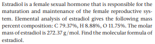 Estradiol is a female sexual hormone that is responsible for the
maturation and maintenance of the female reproductive sys-
tem. Elemental analysis of estradiol gives the following mass
percent composition: C 79.37%, H 8.88%, O 11.75%. The molar
mass of estradiol is 272.37 g/mol. Find the molecular formula of
estradiol.
